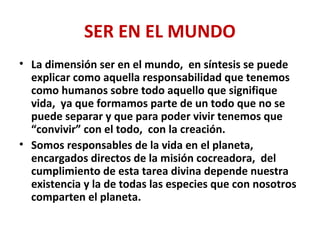 SER EN EL MUNDO
• La dimensión ser en el mundo, en síntesis se puede
explicar como aquella responsabilidad que tenemos
como humanos sobre todo aquello que signifique
vida, ya que formamos parte de un todo que no se
puede separar y que para poder vivir tenemos que
“convivir” con el todo, con la creación.
• Somos responsables de la vida en el planeta,
encargados directos de la misión cocreadora, del
cumplimiento de esta tarea divina depende nuestra
existencia y la de todas las especies que con nosotros
comparten el planeta.
 