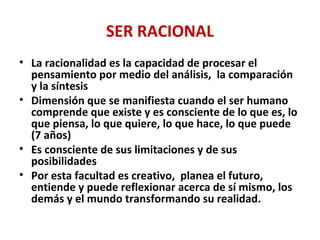SER RACIONAL
• La racionalidad es la capacidad de procesar el
pensamiento por medio del análisis, la comparación
y la síntesis
• Dimensión que se manifiesta cuando el ser humano
comprende que existe y es consciente de lo que es, lo
que piensa, lo que quiere, lo que hace, lo que puede
(7 años)
• Es consciente de sus limitaciones y de sus
posibilidades
• Por esta facultad es creativo, planea el futuro,
entiende y puede reflexionar acerca de sí mismo, los
demás y el mundo transformando su realidad.
 