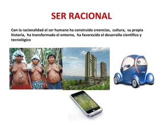 SER RACIONAL
Con la racionalidad el ser humano ha construido creencias, cultura, su propia
historia, ha transformado el entorno, ha favorecido el desarrollo científico y
tecnológico
 