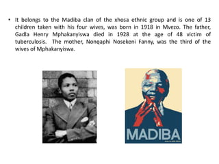 • It belongs to the Madiba clan of the xhosa ethnic group and is one of 13
children taken with his four wives, was born in 1918 in Mvezo. The father,
Gadla Henry Mphakanyiswa died in 1928 at the age of 48 victim of
tuberculosis. The mother, Nonqaphi Nosekeni Fanny, was the third of the
wives of Mphakanyiswa.
 