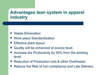 Advantages lean system in apparel
industry
 Waste Elimination
 Work place Standardization
 Effective plant layout
 Quality will be enhanced at source level.
 Increase the Productivity by 30% from the existing
level.
 Reduction of Production cost & other Overheads
 Reduce the Risk of non compliance and Late Delivery.
 