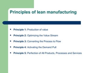 Principles of lean manufacturing
 Principle 1: Production of value
 Principle 2: Optimizing the Value Stream
 Principle 3: Converting the Process to Flow
 Principle 4: Activating the Demand Pull
 Principle 5: Perfection of All Products, Processes and Services
 