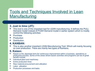 Tools and Techniques Involved in Lean
Manufacturing
3. Just in time (JIT):
 This tool is one of the important tool for LEAN manufacturing .It defines the PULL
Demand model instead of PUSH Demand model in earlier system which is mostly
control the following activities
 Purchase
 Production
 Distribution.
4. KANBAN:
 This is also another important LEAN Manufacturing Tool. Which will mainly focusing
on over production. There are mainly two types of Kanbans.
5. Kaizen:
 Kaizen is the Japanese term for continuous improvement within a business, operations or
productive process. Some of the areas where kaizen activities and programs can be of great
benefit include:
 Individual plant and machinery
 Entire production lines
 Raw material procurement and utilization
 Labor utilization
 Production processes and tasks
 