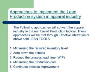 Approaches to Implement the Lean
Production system in apparel industry
The Following approaches will convert the apparel
industry in to Lean based Production factory. These
approaches will be met through Effective Utilization of
above said LEAN TOOLS.
1. Minimizing the required inventory level
2. Zero down the defects
3. Reduce the process lead time (WIP)
4. Minimizing the production cost
5. Continues process improvement
 