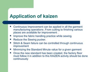 Application of kaizen
 Continuous Improvement can be applied in all the garment
manufacturing operations .From cutting to finishing various
places are available for improvement .
 Improve the fabric handling practice while sewing.
 Reduce the Sewing pucker.
 Stitch & Seam failure can be controlled through continuous
improvement
 Minimizing the Standard Minute value for a given garment
 Once the new standard has been created, the factory floor
must follow it in addition to this KAIZEN activity should be done
continuously
 