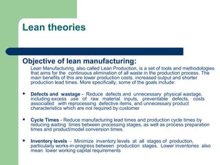 Lean theories
Objective of lean manufacturing:
Lean Manufacturing, also called Lean Production, is a set of tools and methodologies
that aims for the continuous elimination of all waste in the production process. The
main benefits of this are lower production costs, increased output and shorter
production lead times. More specifically, some of the goals include:
 Defects and wastage - Reduce defects and unnecessary physical wastage,
including excess use of raw material inputs, preventable defects, costs
associated with reprocessing defective items, and unnecessary product
characteristics which are not required by customer
 Cycle Times - Reduce manufacturing lead times and production cycle times by
reducing waiting times between processing stages, as well as process preparation
times and product/model conversion times.
 Inventory levels - Minimize inventory levels at all stages of production,
particularly works-in-progress between production stages. Lower inventories also
mean lower working capital requirements
 