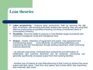 Lean theories
 Labor productivity - Improve labor productivity, both by reducing the idle
time of workers and ensuring that when workers are working, they are using their
effort as productively as possible (including not doing unnecessary tasks or
unnecessary motions);
 Flexibility - Have the ability to produce a more flexible range of products with
minimum changeover costs and changeover time.
 Output – Insofar Utilization of equipment and space - Use equipment and
manufacturing space more efficiently by eliminating bottlenecks and
maximizing the rate of production though existing equipment, while minimizing
machine downtime;
-as reduced cycle times, increased labor productivity and elimination of
bottlenecks and machine downtime can be achieved, companies can
generally significantly increased output from their existing facilities.
-Another way of looking at Lean Manufacturing is that it aims to achieve the same
output with less inputs – less time, less space, less human effort, less machinery,
less materials, less costs
 