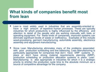 What kinds of companies benefit most
from lean
 Lean is most widely used in industries that are assembly-oriented or
have a high amount of repetitive human processes. These are typically
industries for which productivity is highly influenced by the efficiency and
attention to detail of the people who are working manually with tools or
operating equipment. For these kinds of companies, improved systems can
eliminate significant levels of waste or inefficiency. Examples of this include
wood-processing, garment manufacturing, automobile assembly, electronics
assembly and equipment manufacturing.
 Since Lean Manufacturing eliminates many of the problems associated
with poor production scheduling and line balancing, Lean Manufacturing is
particularly appropriate for companies that don’t have ERP systems in
place or don’t have strong material requirements planning (MRP),
production scheduling or production allocation systems in place. Lean
Manufacturing is also appropriate in industries for which it is a strategic
priority to shorten the production cycle time to the absolute minimum as a
source of competitive advantage for the company
 