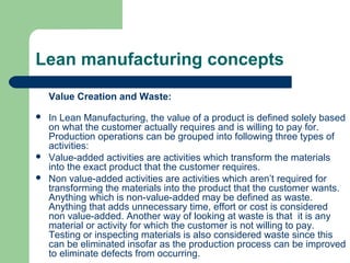 Lean manufacturing concepts
Value Creation and Waste:
 In Lean Manufacturing, the value of a product is defined solely based
on what the customer actually requires and is willing to pay for.
Production operations can be grouped into following three types of
activities:
 Value-added activities are activities which transform the materials
into the exact product that the customer requires.
 Non value-added activities are activities which aren’t required for
transforming the materials into the product that the customer wants.
Anything which is non-value-added may be defined as waste.
Anything that adds unnecessary time, effort or cost is considered
non value-added. Another way of looking at waste is that it is any
material or activity for which the customer is not willing to pay.
Testing or inspecting materials is also considered waste since this
can be eliminated insofar as the production process can be improved
to eliminate defects from occurring.
 