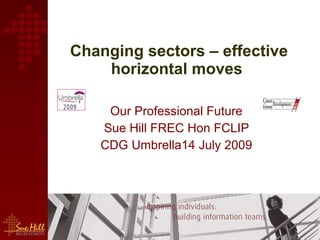 Changing sectors – effective horizontal moves   Our Professional Future  Sue Hill FREC Hon FCLIP  CDG Umbrella14 July 2009  