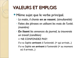 VALEURS ET EMPLOISVALEURS ET EMPLOIS
Même sujet que le verbe principal.
◦ Le matin, il chante en se rasant. (simultanéité)
◦ Faites des phrases en utilisant les mots de l’unité.
(manière)
◦ En lisant les annonces du journal, tu trouverais
un travail (condition)
NE CONFONDEZ PAS!!
Il a vu Sophie arrivant à l’université. (= qui arrivait...)
Il a vu Sophie en arrivant à l’université (= au moment
où il arrivait...)
 