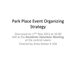 Park Place Event Organizing
Strategy
Discussed on 17th Nov 2013 at 10.00
AM at the Residents Volunteer Meeting
at the central Lawns
Chaired by Anila Rattan K 204

 