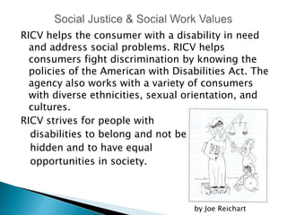 RICV helps the consumer with a disability in need
  and address social problems. RICV helps
  consumers fight discrimination by knowing the
  policies of the American with Disabilities Act. The
  agency also works with a variety of consumers
  with diverse ethnicities, sexual orientation, and
  cultures.
RICV strives for people with
  disabilities to belong and not be
  hidden and to have equal
  opportunities in society.



                                     by Joe Reichart
 