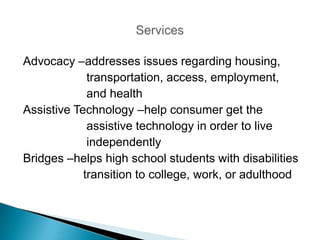 Advocacy –addresses issues regarding housing,
             transportation, access, employment,
             and health
Assistive Technology –help consumer get the
             assistive technology in order to live
             independently
Bridges –helps high school students with disabilities
            transition to college, work, or adulthood
 