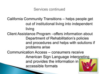 California Community Transitions – helps people get
            out of institutional living into independent
            living
Client Assistance Program –offers information about
            Department of Rehabilitation’s policies
            and procedures and helps with solutions if
            problems arise
Communication Access – consumers receive
            American Sign Language interpreting
            and provides the information in
            accessible formats
 