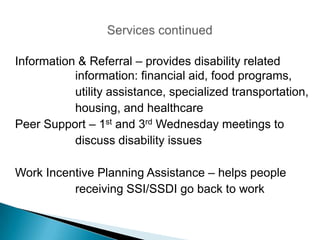 Information & Referral – provides disability related
           information: financial aid, food programs,
           utility assistance, specialized transportation,
           housing, and healthcare
Peer Support – 1st and 3rd Wednesday meetings to
           discuss disability issues

Work Incentive Planning Assistance – helps people
          receiving SSI/SSDI go back to work
 