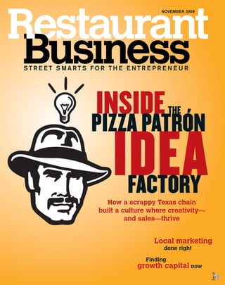 NOVEMBER 2009




STREET SMARTS FOR THE ENTREPRENEUR




              INSIDE   ´
                                       THE
             PIZZA PATRON
                   IDEA
                    FACTORY
                 How a scrappy Texas chain
               built a culture where creativity—
                        and sales—thrive


                                Local marketing
                                   done right

                             Finding
                           growth capital now
 