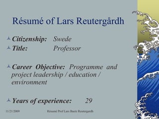 11/11/2009 Résumé Prof Lars Baetz Reutergardh Résumé of Lars Reutergårdh Citizenship:	Swede Title:		Professor Career  Objective:	Programme  and project leadership / education / environment Years of experience:	29 