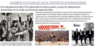 CAMBIOS CULTURALES EN EL CONTEXTO INTERNACIONAL
En la década de los 60 y 70 se desarrollo la cultura juvenil, ya que los adolescentes
encontraban en la moda una forma de expresión libre.
Un movimiento contracultural, libertario y pacifista,
nacido en los años 1960 en Estados Unidos: Hippies.
Durante el principio de los sesenta la nueva ola de música británica ganó fama
y popularidad en los Estados Unidos. Artistas como los Beatles abrieron el
camino para sus compatriotas en el mercado estadounidense. La música de los
60 se movía hacia un versión psicodélica del rock. La década de los 60 fue la
época de los festivales de rock, que tuvieron un papel importante en el
esparcimiento de la contracultura
 