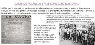 CAMBIOS POLÍTICOS EN EL CONTEXTO NACIONAL
En 1964 y en el marco de las tensiones provocadas por la proscripción peronista y la amenaza de retorno de
Perón, se produjo en Argentina un frustrado atentado al ex presidente Arturo Frondizi . En su trama se articula el
clima de violencia política imperante, tensiones partidarias, entre fracciones políticas y militares
En 1969 se produjeron protestas estudiantiles que derivaron en grandes
desordenes acompañados del sector obrero, tanto de izquierda como peronista.
Se produjo en este año el “Cordobazo” que fue distinguido por su violencia.
También se produjo en 1970 el secuestro y asesinato de Aramburu a manos de
Montoneros
Para los jóvenes la Política
era transformadora, porque
prometía cambiar el
mundo. Por cierto
fuertemente utópica, con
buena parte de la militancia
sintiéndose poseedora de
verdades históricas.
 