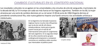 CAMBIOS CULTURALES EN EL CONTEXTO NACIONAL
Las novedades culturales no se agotan en las universidades y los circuitos de arte de vanguardia. A principios de
la década del 60, la T.V irrumpe con cada vez más fuerza en los hogares argentinos. También en los 60, la mujer
atraviesa por una serie de cambios decisivos en su rol social. El 28 de junio de 1966 Onganía derroca al
presidente constitucional Illia, este nuevo gobierno impone una fuerte censura a las actividades artísticas e
intelectuales.
Instituto Di Tella
En la Argentina las llamada invasiones
inglesas fueron mucho más influyentes
que la ola de rock & roll clásico
estadounidense, tanto para el gusto
juvenil inicial por el rock & roll
internacional como para el surgimiento
del rock argentino. En la segunda mitad
de los años sesenta varios grupos
underground empezaron a componer
canciones en castellano sobre asuntos
que interesaban al público joven
Los gatos salvajes
 