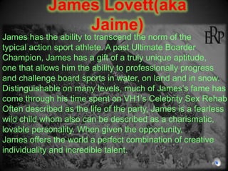 James Lovett(aka Jaime) James has the ability to transcend the norm of the typical action sport athlete. A past Ultimate Boarder Champion, James has a gift of a truly unique aptitude, one that allows him the ability to professionally progress and challenge board sports in water, on land and in snow. Distinguishable on many levels, much of James’s fame has come through his time spent on VH1’s Celebrity Sex Rehab. Often described as the life of the party, James is a fearless wild child whom also can be described as a charismatic, lovable personality. When given the opportunity, James offers the world a perfect combination of creative individuality and incredible talent.  