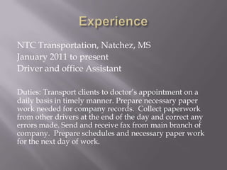 NTC Transportation, Natchez, MS
January 2011 to present
Driver and office Assistant

Duties: Transport clients to doctor’s appointment on a
daily basis in timely manner. Prepare necessary paper
work needed for company records. Collect paperwork
from other drivers at the end of the day and correct any
errors made. Send and receive fax from main branch of
company. Prepare schedules and necessary paper work
for the next day of work.
 