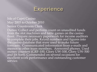 Isle of Capri Casino
May 2003 to October 2010
Senior Countroom Clerk
Duties: Collect and perform count on unaudited funds
from the slot machines and table games on the casino
floor. Prepare necessary paperwork for income auditors
to complete their jobs. Keyed numbers and figures into
the casino database that were used to make future
forecasts. Communicated information from e-mails and
memos to other team members. Answered phones. Used
money counters (GRF-100, Glory UW-100, Glory UW-500
and Jet Sort). Commended on several occasions for
excellent work performance and outstanding customer
service.
 