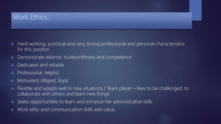 Work Ethics…
 Hard working, punctual and very strong professional and personal characteristics
for this position
 Demonstrate reliance, trustworthiness and competence
 Dedicated and reliable
 Professional, helpful
 Motivated, diligent, loyal
 Flexible and adapts well to new situations / Team player – likes to be challenged, to
collaborate with others and learn new things
 Seeks opportunities to learn and enhance her administrative skills
 Work ethic and communication skills add value.
 