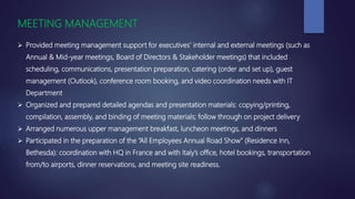 MEETING MANAGEMENT
 Provided meeting management support for executives’ internal and external meetings (such as
Annual & Mid-year meetings, Board of Directors & Stakeholder meetings) that included
scheduling, communications, presentation preparation, catering (order and set up), guest
management (Outlook), conference room booking, and video coordination needs with IT
Department
 Organized and prepared detailed agendas and presentation materials: copying/printing,
compilation, assembly, and binding of meeting materials; follow through on project delivery
 Arranged numerous upper management breakfast, luncheon meetings, and dinners
 Participated in the preparation of the “All Employees Annual Road Show” (Residence Inn,
Bethesda): coordination with HQ in France and with Italy’s office, hotel bookings, transportation
from/to airports, dinner reservations, and meeting site readiness.
 