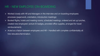 HR - NEW EMPLOYEE ON-BOARDING
 Worked closely with HR and Managers in the interview and on-boarding employees
processes (paperwork, orientation, introduction meetings)
 Booked flights, hotels and meeting rooms, scheduled meetings, ordered and set up lunches,
created new employees’ picture ID badges, provided office supplies, arranged for travel
reimbursements
 Acted as a liaison between employees and HR – Handled with complete confidentiality all
hire relocation/termination.
 