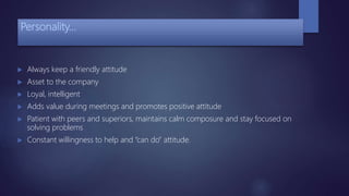 Personality…
 Always keep a friendly attitude
 Asset to the company
 Loyal, intelligent
 Adds value during meetings and promotes positive attitude
 Patient with peers and superiors, maintains calm composure and stay focused on
solving problems
 Constant willingness to help and “can do” attitude.
 
