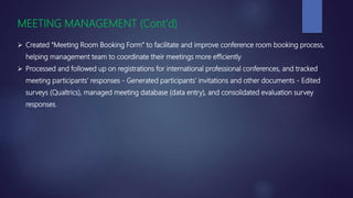 MEETING MANAGEMENT (Cont’d)
 Created “Meeting Room Booking Form” to facilitate and improve conference room booking process,
helping management team to coordinate their meetings more efficiently
 Processed and followed up on registrations for international professional conferences, and tracked
meeting participants’ responses - Generated participants’ invitations and other documents - Edited
surveys (Qualtrics), managed meeting database (data entry), and consolidated evaluation survey
responses.
 