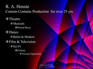 R. A. Hossie
Custom Costume Production for over 25 yrs
Theatre
  Musicals
     Period Dress
Dance
  Ballet & Modern
Film & Television
  Sci-Fi
     Fantasy
          Personal Appearance



                             Studio City, CA 91604
                          rthhss57@att.net LinkedIn
 