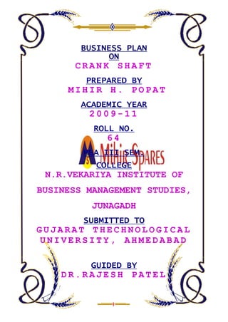 BUSINESS PLAN
             ON
      CRANK SHAFT
         PREPARED BY
     MIHIR H. POPAT
        ACADEMIC YEAR
         2009-11
          ROLL NO.
             64
        MBA III SEM.
           COLLEGE
 N.R.VEKARIYA INSTITUTE OF
BUSINESS MANAGEMENT STUDIES,
          JUNAGADH
        SUBMITTED TO
GUJARAT THECHNOLOGICAL
 UNIVERSITY, AHMEDABAD

         GUIDED BY
    DR.RAJESH PATEL
 