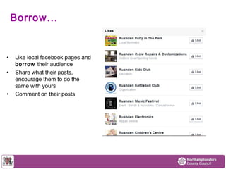Borrow... 
• Like local facebook pages and 
borrow their audience 
• Share what their posts, 
encourage them to do the 
same with yours 
• Comment on their posts 
 