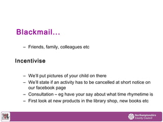 Blackmail... 
– Friends, family, colleagues etc 
Incentivise 
– We’ll put pictures of your child on there 
– We’ll state if an activity has to be cancelled at short notice on 
our facebook page 
– Consultation – eg have your say about what time rhymetime is 
– First look at new products in the library shop, new books etc 
 