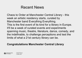 Recent News 
Chaos to Order at Manchester Central Library - this 
week an artistic residency starts, curated by 
Manchester band Everything Everything. 
This is the first event of its kind for a library in Europe. 
It'll be a week of curated events and experiments 
spanning music, theatre, literature, dance, comedy, and 
the indefinable, to challenge perceptions and test the 
limits of what a 21st century library can be. 
Congratulations Manchester Central Library 
