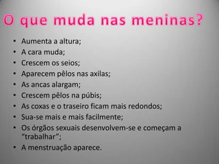 • Aumenta a altura;
• A cara muda;
• Crescem os seios;
• Aparecem pêlos nas axilas;
• As ancas alargam;
• Crescem pêlos na púbis;
• As coxas e o traseiro ficam mais redondos;
• Sua-se mais e mais facilmente;
• Os órgãos sexuais desenvolvem-se e começam a
  “trabalhar”;
• A menstruação aparece.
 