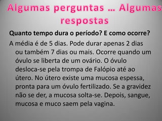 Quanto tempo dura o período? E como ocorre?
A média é de 5 dias. Pode durar apenas 2 dias
  ou também 7 dias ou mais. Ocorre quando um
  óvulo se liberta de um ovário. O óvulo
  desloca-se pela trompa de Falópio até ao
  útero. No útero existe uma mucosa espessa,
  pronta para um óvulo fertilizado. Se a gravidez
  não se der, a mucosa solta-se. Depois, sangue,
  mucosa e muco saem pela vagina.
 