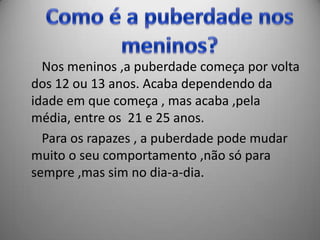 Nos meninos ,a puberdade começa por volta
dos 12 ou 13 anos. Acaba dependendo da
idade em que começa , mas acaba ,pela
média, entre os 21 e 25 anos.
  Para os rapazes , a puberdade pode mudar
muito o seu comportamento ,não só para
sempre ,mas sim no dia-a-dia.
 