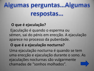 O que é ejaculação?
 Ejaculação é quando o esperma ou
sémen, sai do pénis em erecção. A ejaculação
aparece no processo da puberdade.
 O que é a ejaculação nocturna?
Uma ejaculação nocturna é quando se tem
uma erecção e ejaculação durante o sono. As
ejaculações nocturnas são vulgarmente
chamadas de “sonhos molhados”.
 
