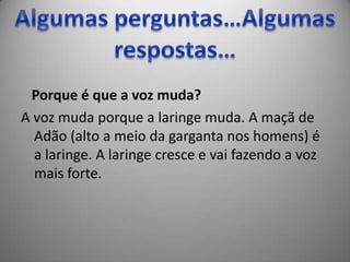Porque é que a voz muda?
A voz muda porque a laringe muda. A maçã de
  Adão (alto a meio da garganta nos homens) é
  a laringe. A laringe cresce e vai fazendo a voz
  mais forte.
 