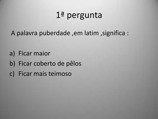 1ª pergunta
A palavra puberdade ,em latim ,significa :

a) Ficar maior
b) Ficar coberto de pêlos
c) Ficar mais teimoso
 