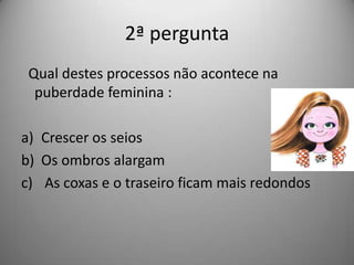 2ª pergunta
 Qual destes processos não acontece na
  puberdade feminina :

a) Crescer os seios
b) Os ombros alargam
c) As coxas e o traseiro ficam mais redondos
 