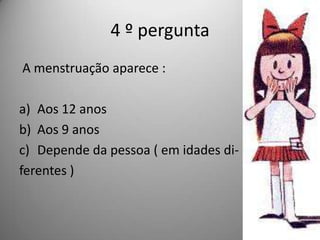 4 º pergunta
A menstruação aparece :

a) Aos 12 anos
b) Aos 9 anos
c) Depende da pessoa ( em idades di-
ferentes )
 
