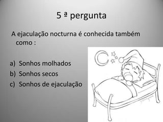 5 ª pergunta
A ejaculação nocturna é conhecida também
 como :

a) Sonhos molhados
b) Sonhos secos
c) Sonhos de ejaculação
 