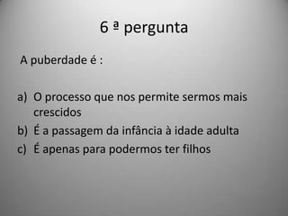 6 ª pergunta
A puberdade é :

a) O processo que nos permite sermos mais
   crescidos
b) É a passagem da infância à idade adulta
c) É apenas para podermos ter filhos
 