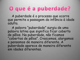 A puberdade é o processo que ocorre
que permite a passagem da infância à idade
adulta.
   A palavra “puberdade” surgiu de uma
palavra latina que significa ficar coberto
de pêlos. Na puberdade, não ficamos
“cobertos de pêlos”. Crescemos, alargamos
e pensamos de maneira diferente. A
puberdade aparece de maneira diferente
em idades diferentes.
 