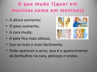 •   A altura aumenta;
•   O peso aumenta;
•   A cara muda;
•   A pele fica mais oleosa;
•   Sua-se mais e mais facilmente,
•   Pode aparecer o acne, que é o aparecimento
    de borbulhas na cara, pescoço e costas.
 